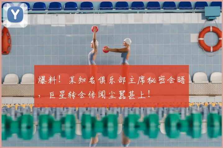 爆料!某知名俱乐部主席秘密会晤,巨星转会传闻尘嚣甚上!