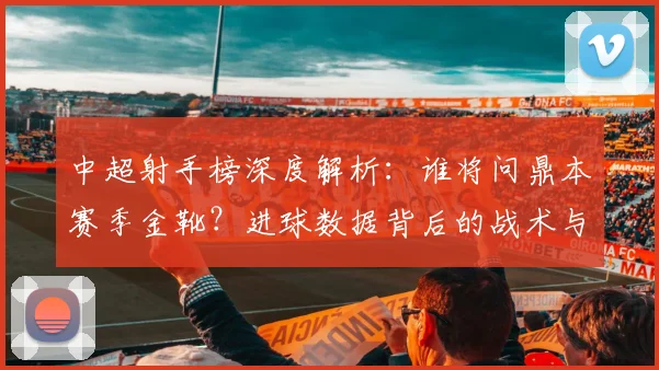 中超射手榜深度解析：谁将问鼎本赛季金靴？进球数据背后的战术与趋势