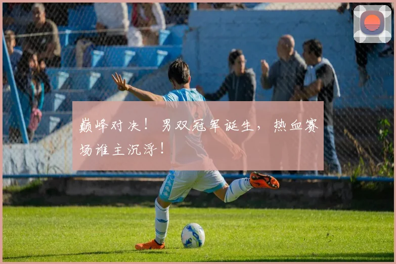 巅峰对决！男双冠军诞生，热血赛场谁主沉浮！