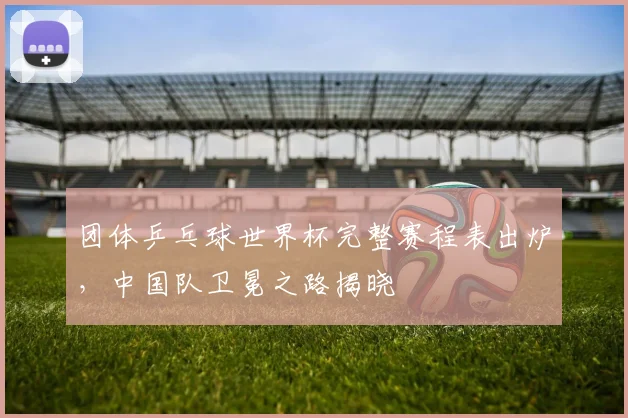 团体乒乓球世界杯完整赛程表出炉,中国队卫冕之路揭晓