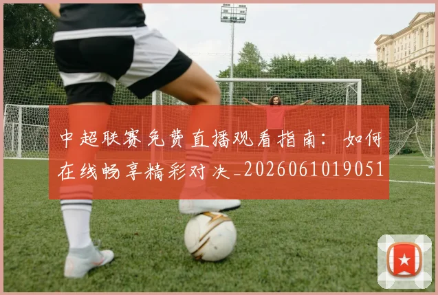 中超联赛免费直播观看指南:如何在线畅享精彩对决_20260610190511