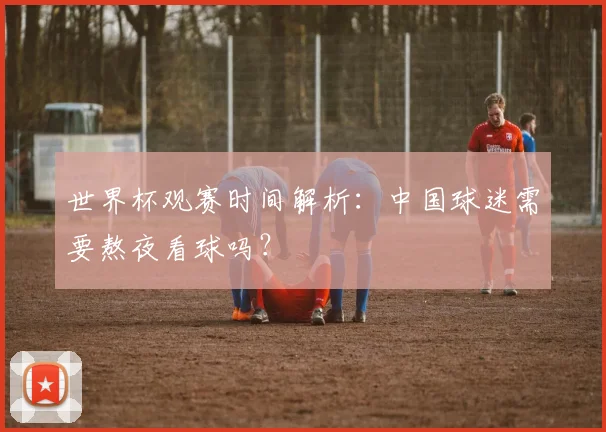 世界杯观赛时间解析:中国球迷需要熬夜看球吗?