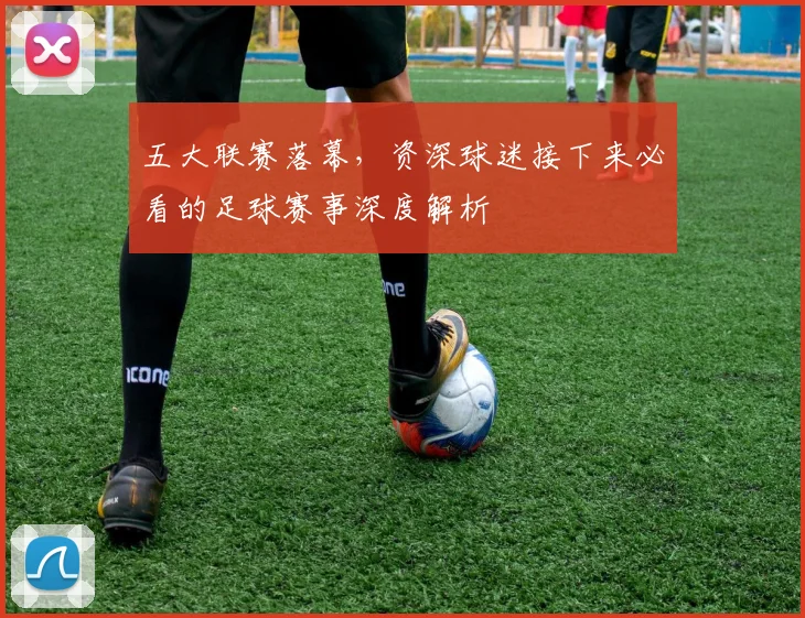 五大联赛落幕,资深球迷接下来必看的足球赛事深度解析