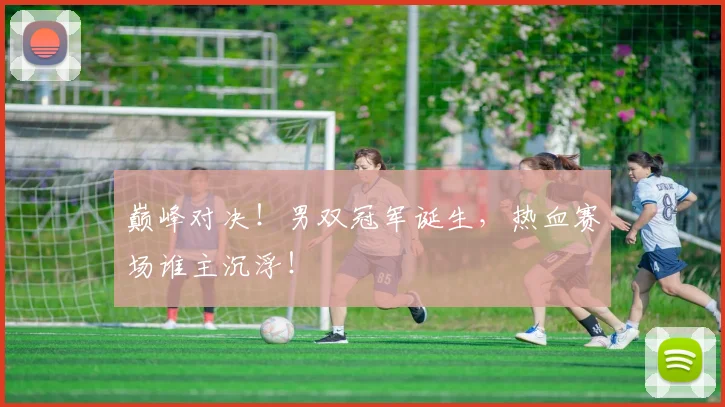 巅峰对决!男双冠军诞生,热血赛场谁主沉浮!