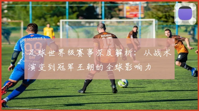 足球世界级赛事深度解析：从战术演变到冠军王朝的全球影响力